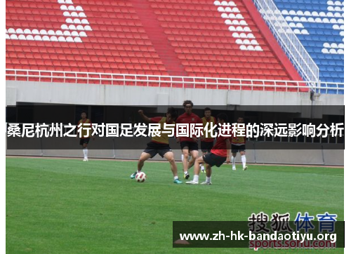 桑尼杭州之行对国足发展与国际化进程的深远影响分析
