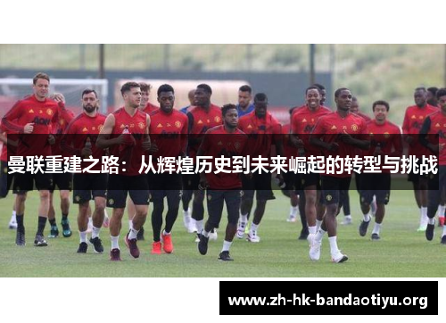 曼联重建之路：从辉煌历史到未来崛起的转型与挑战