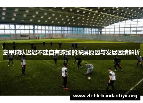 意甲球队迟迟不建自有球场的深层原因与发展困境解析